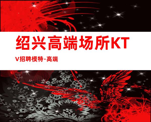 绍兴高端场所KTV招聘模特-高端娱乐会所-限女生全国招聘