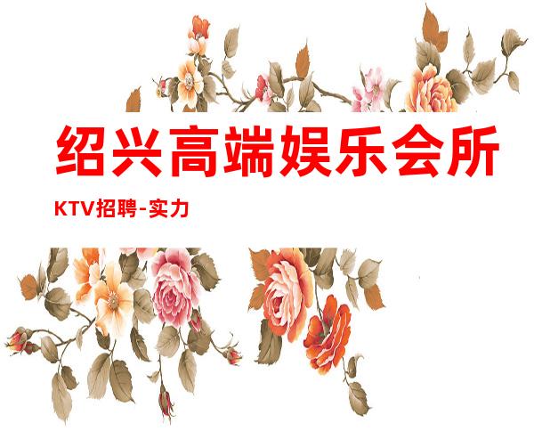 绍兴高端娱乐会所KTV招聘-实力靠谱