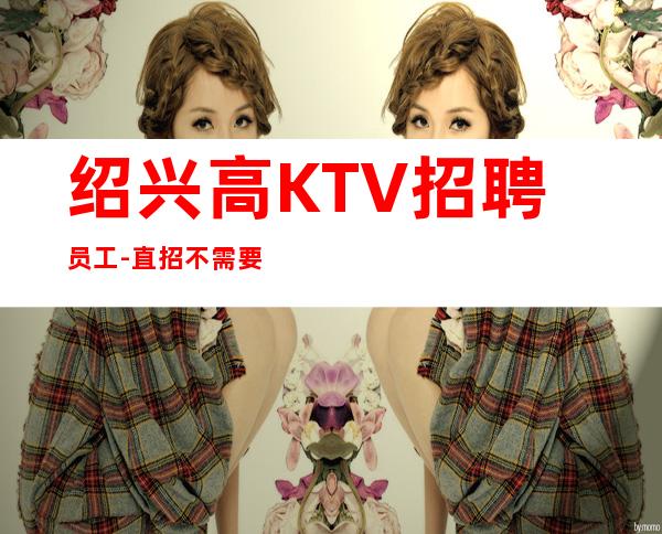 绍兴高KTV招聘员工-直招不需要交任何提供住宿