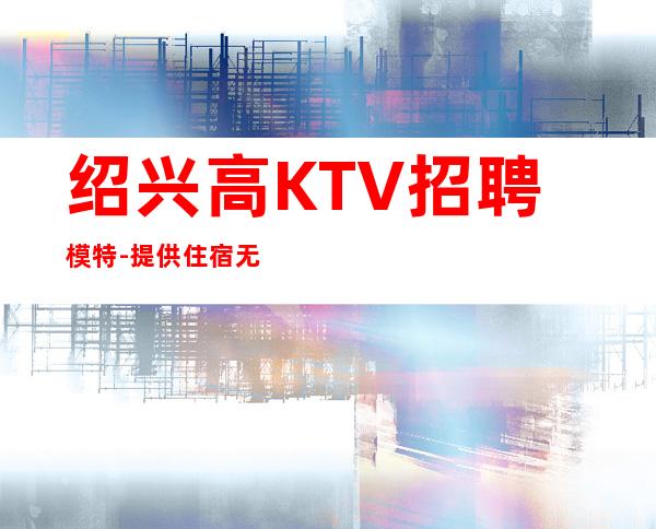 绍兴高KTV招聘模特-提供住宿无杂费