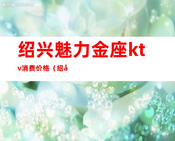 绍兴魅力金座ktv消费价格(绍兴ktv消费水平)