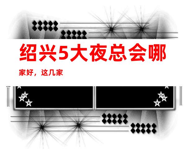 绍兴5大夜总会哪家好，这几家让你不得不去