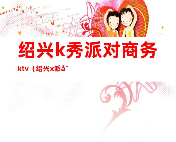 绍兴k秀派对商务ktv(绍兴x派对酒吧)