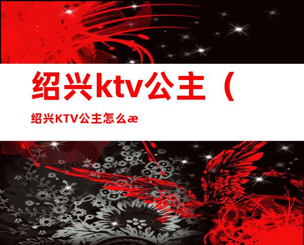 绍兴ktv公主(绍兴KTV公主怎么样)