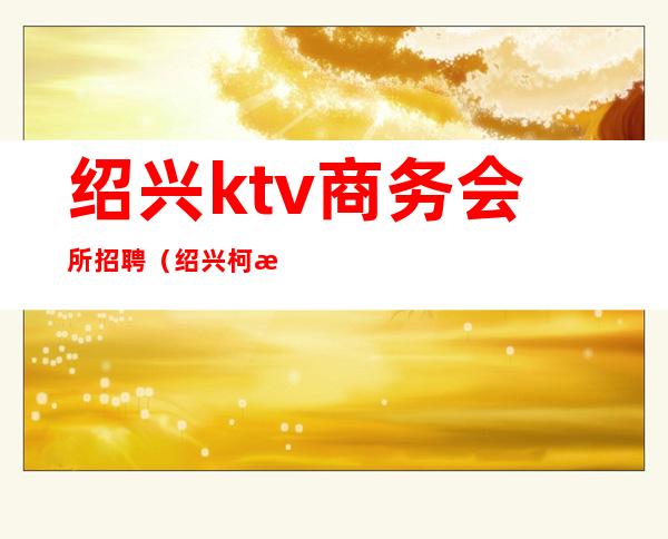 绍兴ktv商务会所招聘（绍兴柯桥娱乐会所ktv招聘）