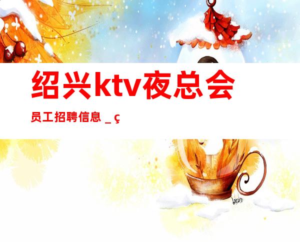 绍兴ktv夜总会员工招聘信息_直招不需要交任何