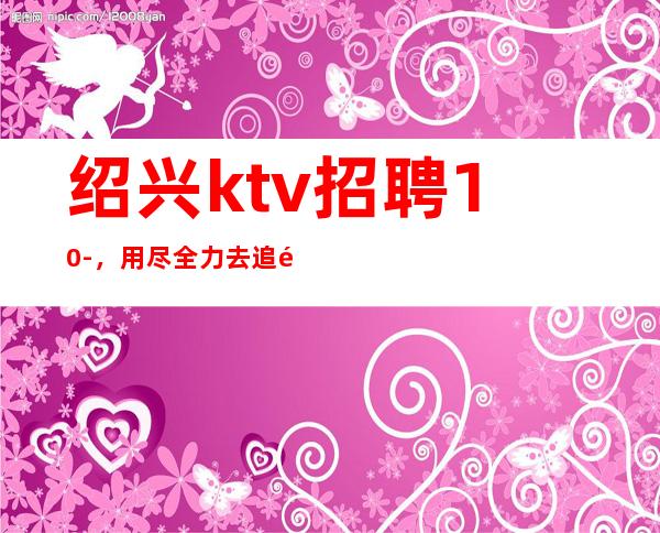 绍兴ktv招聘10-，用尽全力去追逐
