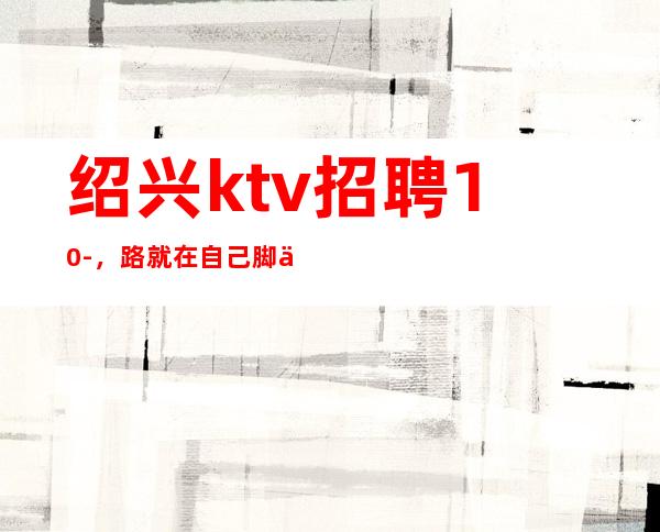 绍兴ktv招聘10-，路就在自己脚下