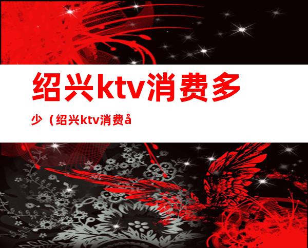 绍兴ktv消费多少(绍兴ktv消费多少一天)