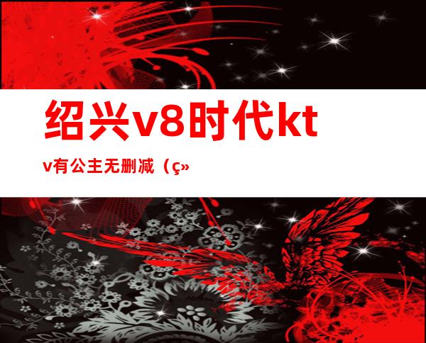 绍兴v8时代ktv有公主无删减(绍兴v8时代ktv在哪)
