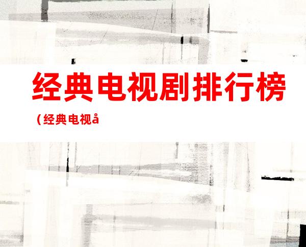 经典电视剧排行榜(经典电视剧排行榜前十名)