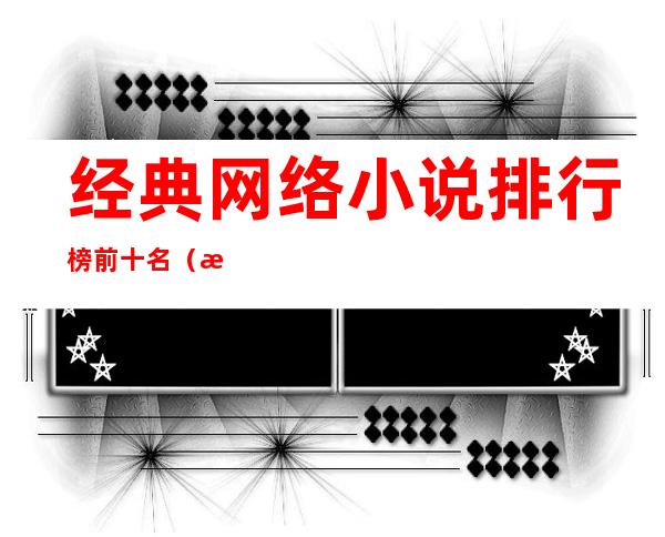 经典网络小说排行榜前十名(最经典网络小说排行榜前十名)