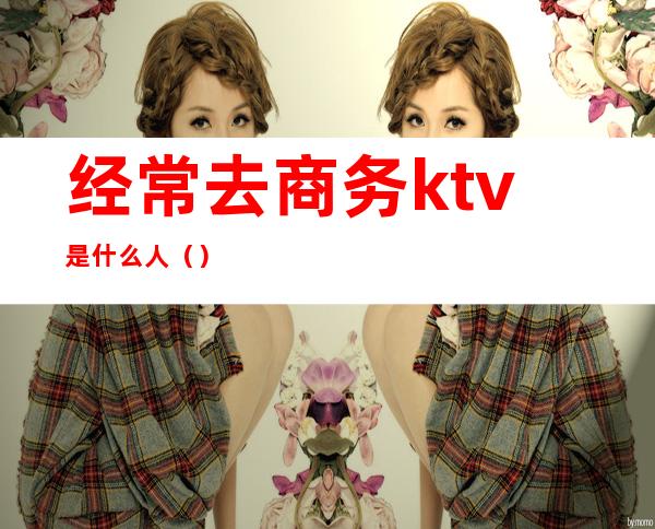 经常去商务ktv是什么人()