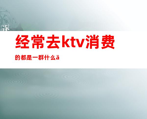 经常去ktv消费的都是一群什么人()