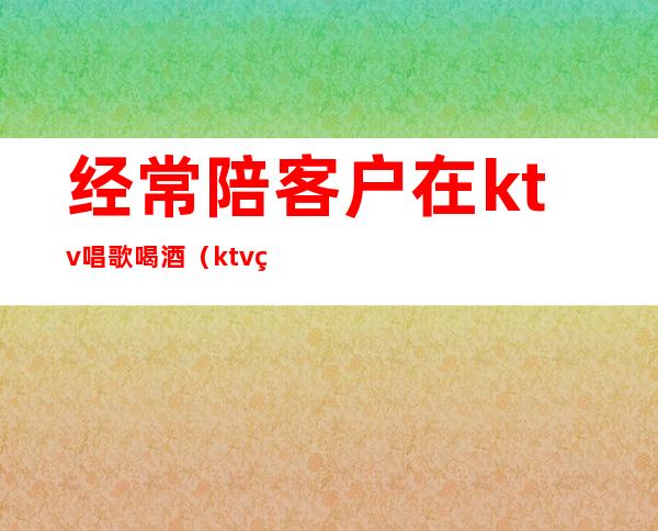 经常陪客户在ktv唱歌喝酒(ktv点歌员也陪喝酒吗)