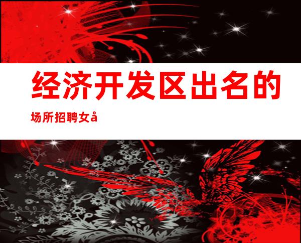 经济开发区出名的场所招聘女员工-关键是生意好-更稳定场所