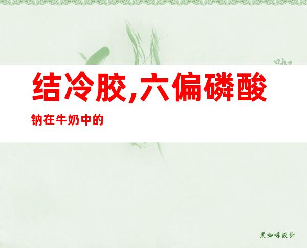 结冷胶,六偏磷酸钠在牛奶中的作用（结冷胶和六偏磷酸钠对儿童有什么影响）