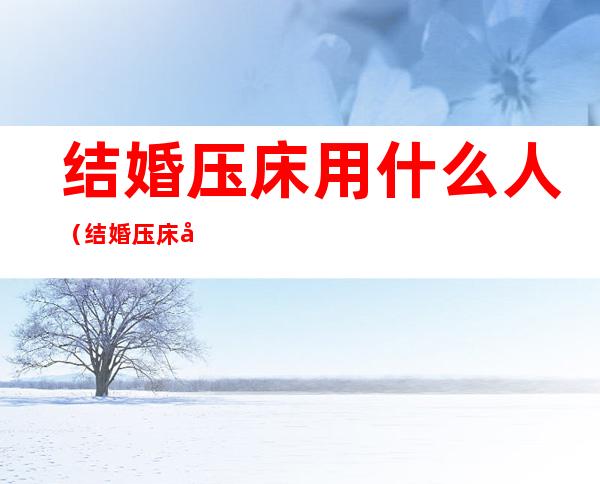 结婚压床用什么人（结婚压床对压床人好不好）
