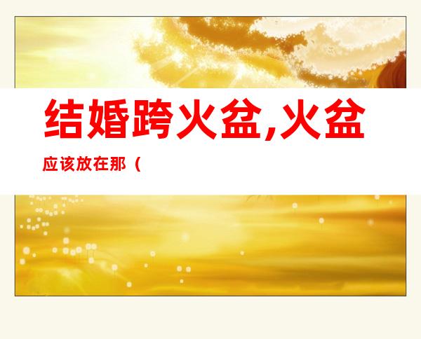 结婚跨火盆,火盆应该放在那(旧时候结婚跨火盆有什么讲究)