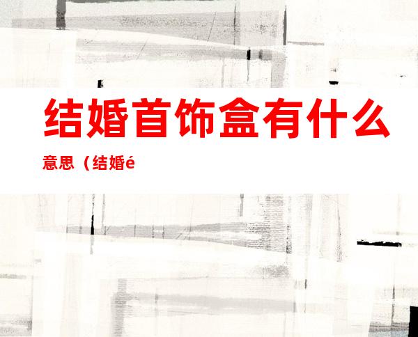 结婚首饰盒有什么意思(结婚送首饰盒的含义)