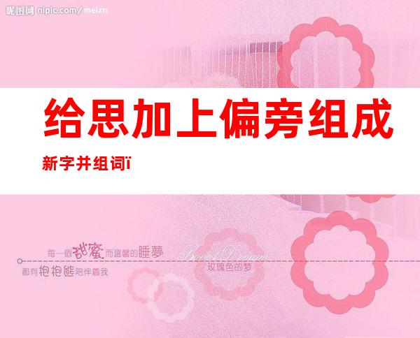 给思加上偏旁组成新字并组词.（思的加偏旁组成新字再组词）
