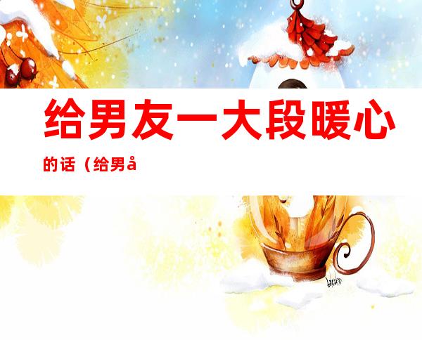 给男友一大段暖心的话(给男友一大段暖心的话抖音)