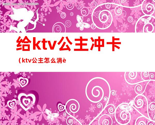 给ktv公主冲卡(ktv公主怎么消费)