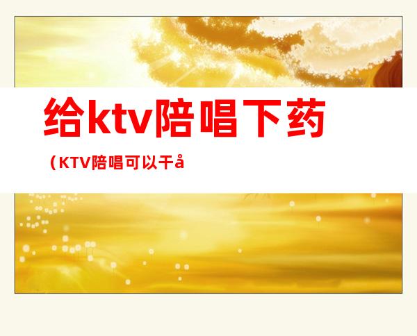 给ktv陪唱下药(KTV陪唱可以干嘛)