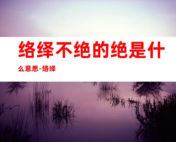 络绎不绝的绝是什么意思-络绎不绝的绝什么意思?
