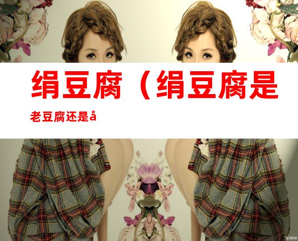 绢豆腐(绢豆腐是老豆腐还是嫩豆腐)
