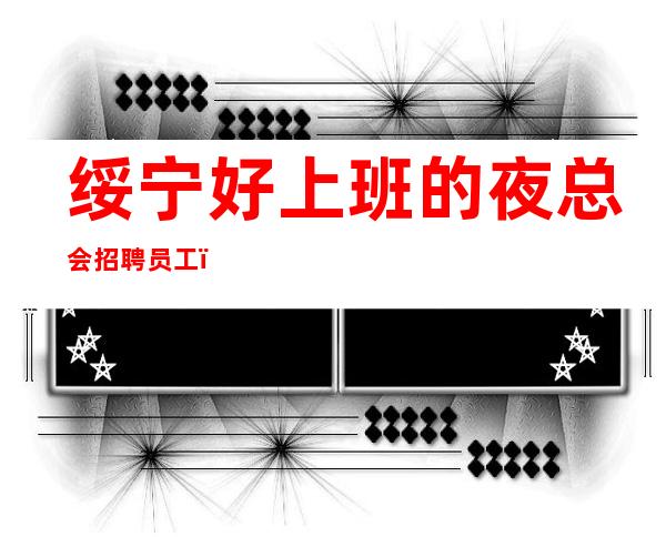 绥宁好上班的夜总会招聘员工,上班更稳定,想好上班就抓紧