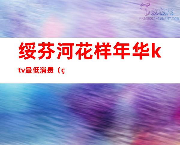 绥芬河花样年华ktv最低消费（绥芬河花样年华ktv最低消费多少钱）