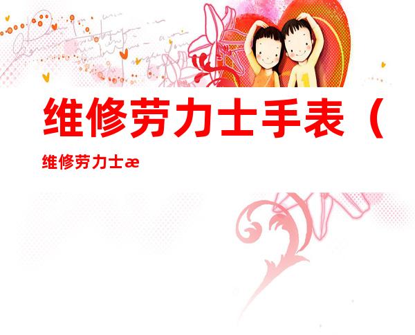 维修劳力士手表(维修劳力士手表保养店)