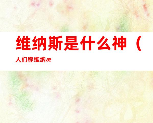 维纳斯是什么神(人们称维纳斯为什么神)
