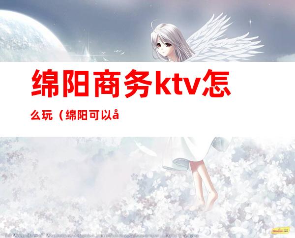 绵阳商务ktv怎么玩(绵阳可以吃饭的KTV)