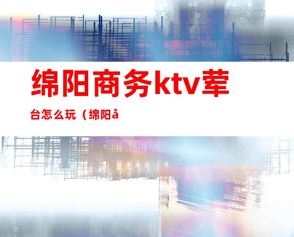 绵阳商务ktv荤台怎么玩(绵阳哪家商务KTV好耍)