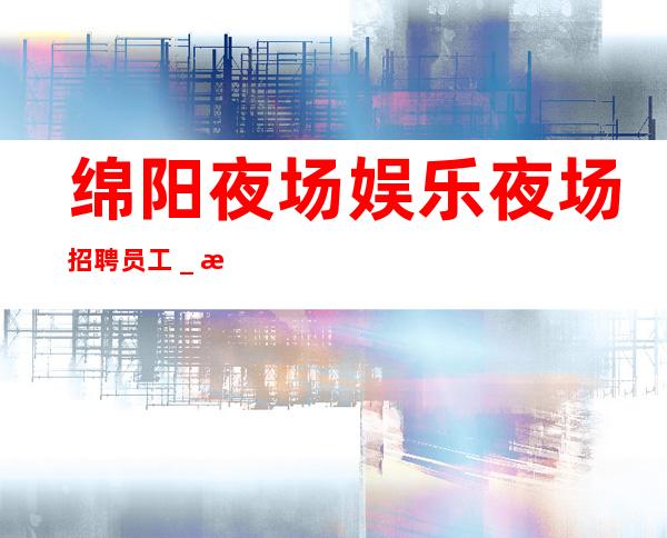 绵阳夜场娱乐夜场招聘员工_本人大量优质客源招聘公主