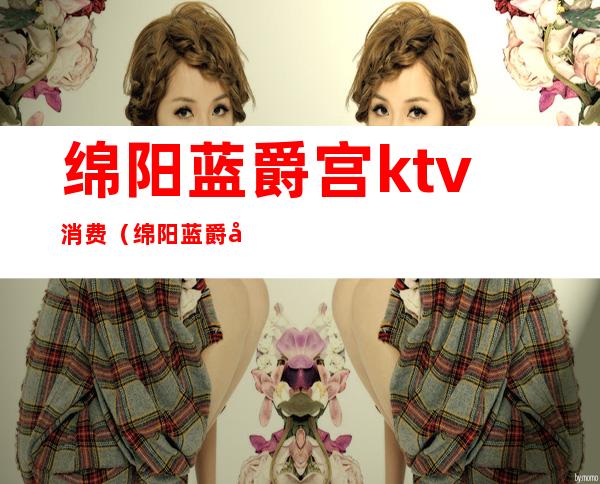 绵阳蓝爵宫ktv消费(绵阳蓝爵宫ktv消费怎么样)