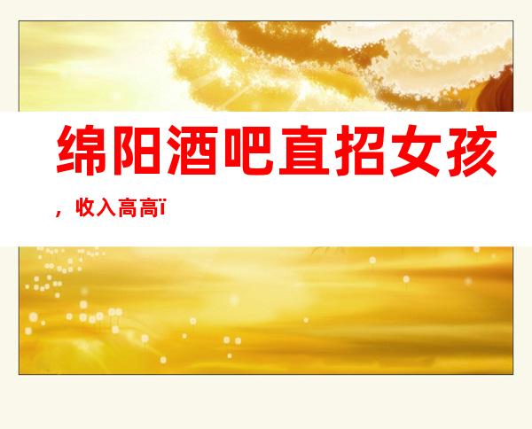 绵阳酒吧直招女孩，收入高/高，急缺服务员
