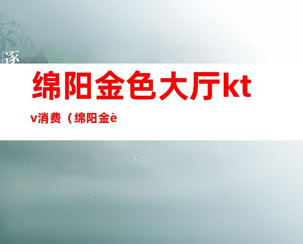 绵阳金色大厅ktv消费(绵阳金色大厅KTV老板是哪个)