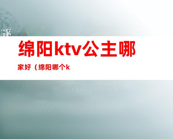 绵阳ktv公主哪家好(绵阳哪个ktv有公主)