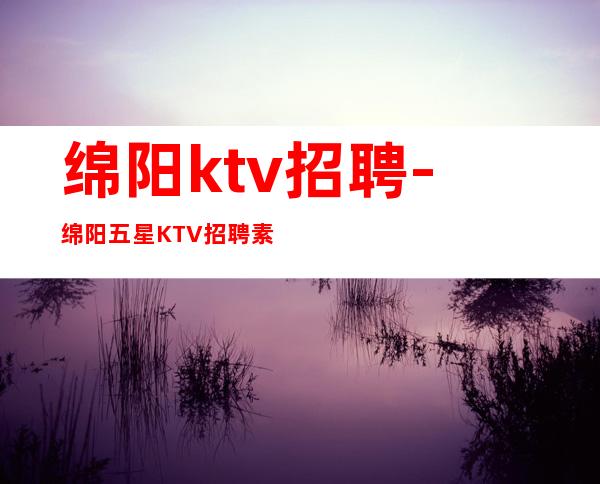 绵阳ktv招聘-绵阳五星KTV招聘素场服务员找工作找我叶少