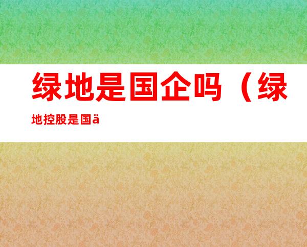 绿地是国企吗(绿地控股是国企吗)