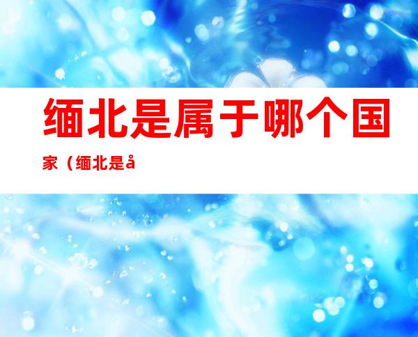 缅北是属于哪个国家(缅北是哪个省)