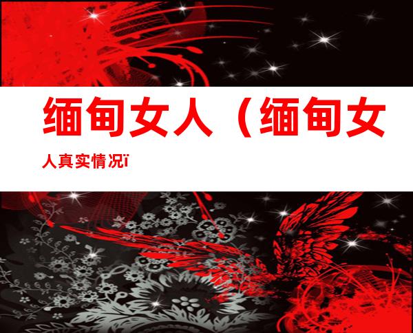 缅甸女人(缅甸女人真实情况)