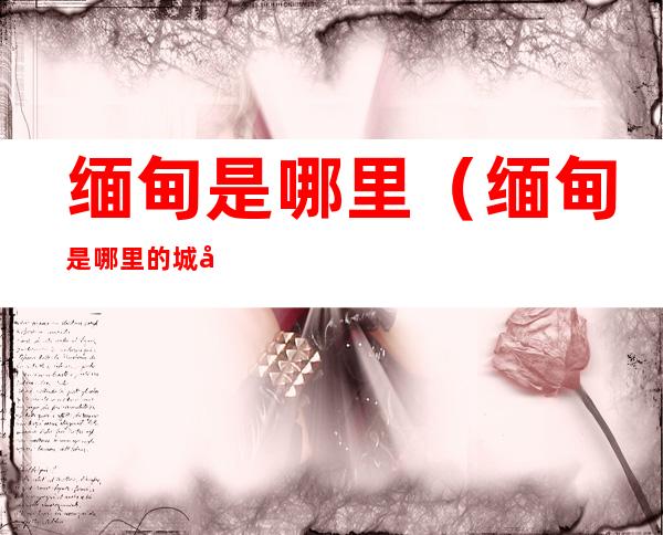 缅甸是哪里(缅甸是哪里的城市)