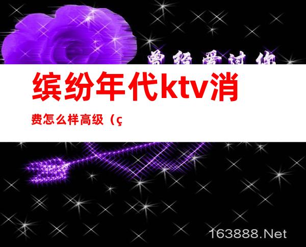 缤纷年代ktv消费怎么样高级(缤纷年代KTV)