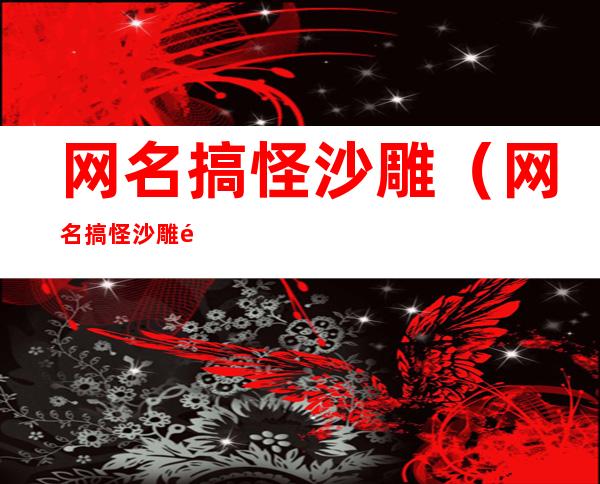 网名搞怪沙雕（网名搞怪沙雕闺蜜）