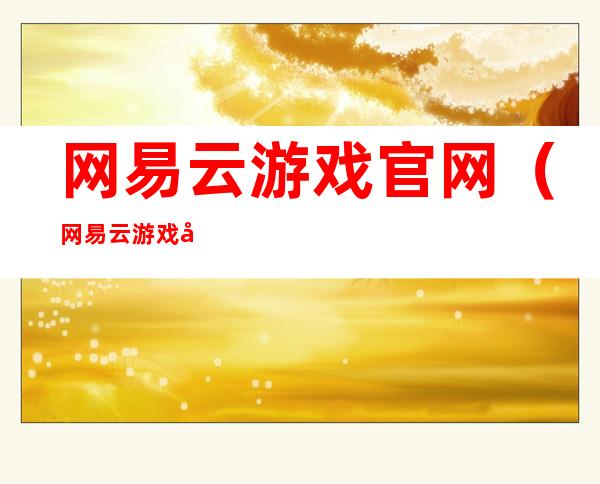 网易云游戏官网(网易云游戏官网手游)