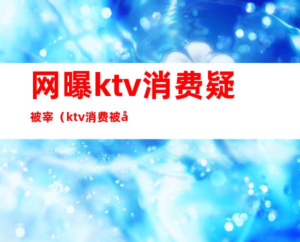 网曝ktv消费疑被宰(ktv消费被坑了怎么办)